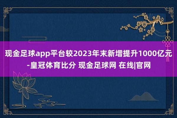 现金足球app平台较2023年末新增提升1000亿元-皇冠体育比分 现金足球网 在线|官网