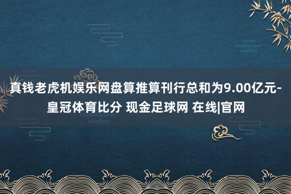 真钱老虎机娱乐网盘算推算刊行总和为9.00亿元-皇冠体育比分 现金足球网 在线|官网