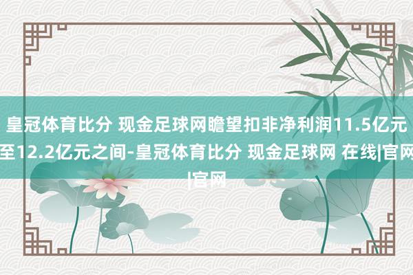 皇冠体育比分 现金足球网瞻望扣非净利润11.5亿元至12.2亿元之间-皇冠体育比分 现金足球网 在线|官网