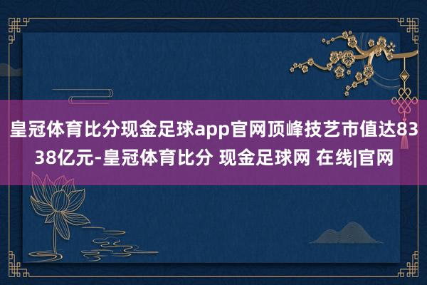 皇冠体育比分现金足球app官网顶峰技艺市值达8338亿元-皇冠体育比分 现金足球网 在线|官网