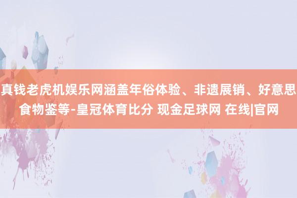 真钱老虎机娱乐网涵盖年俗体验、非遗展销、好意思食物鉴等-皇冠体育比分 现金足球网 在线|官网