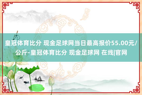 皇冠体育比分 现金足球网当日最高报价55.00元/公斤-皇冠体育比分 现金足球网 在线|官网