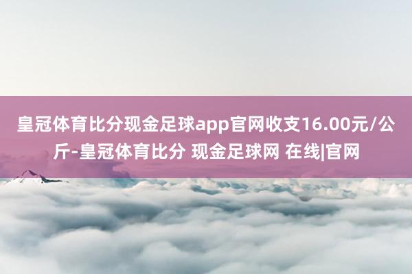 皇冠体育比分现金足球app官网收支16.00元/公斤-皇冠体育比分 现金足球网 在线|官网