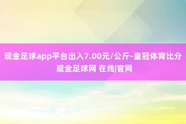 现金足球app平台出入7.00元/公斤-皇冠体育比分 现金足球网 在线|官网