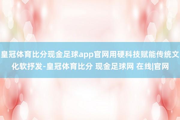 皇冠体育比分现金足球app官网用硬科技赋能传统文化软抒发-皇冠体育比分 现金足球网 在线|官网