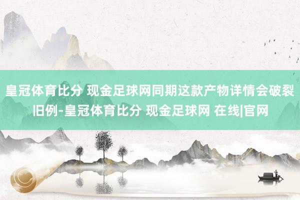 皇冠体育比分 现金足球网同期这款产物详情会破裂旧例-皇冠体育比分 现金足球网 在线|官网