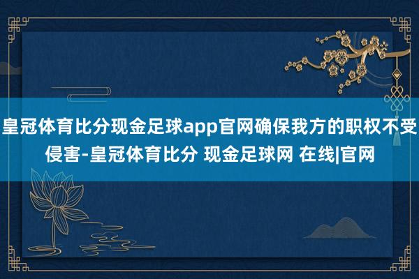 皇冠体育比分现金足球app官网确保我方的职权不受侵害-皇冠体育比分 现金足球网 在线|官网