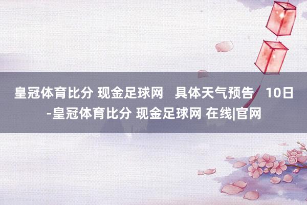 皇冠体育比分 现金足球网   具体天气预告   10日-皇冠体育比分 现金足球网 在线|官网