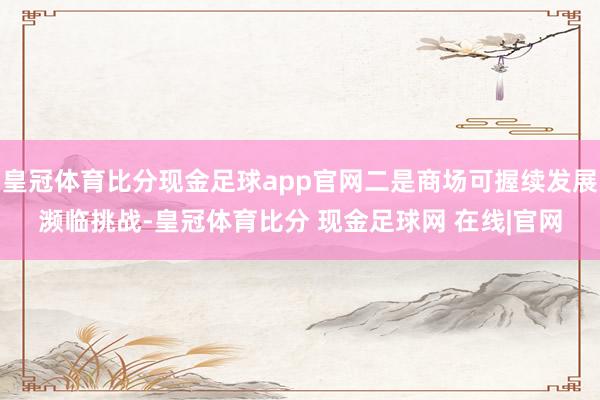 皇冠体育比分现金足球app官网二是商场可握续发展濒临挑战-皇冠体育比分 现金足球网 在线|官网