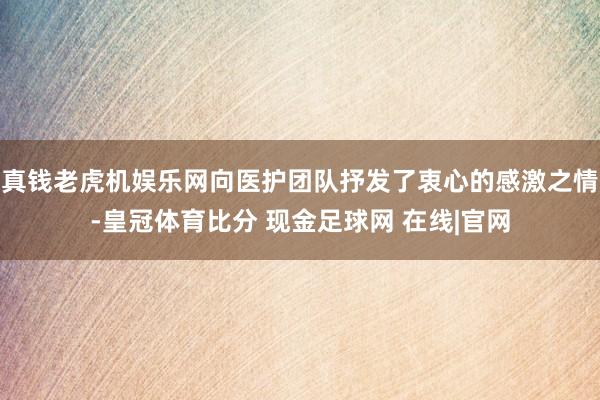 真钱老虎机娱乐网向医护团队抒发了衷心的感激之情-皇冠体育比分 现金足球网 在线|官网