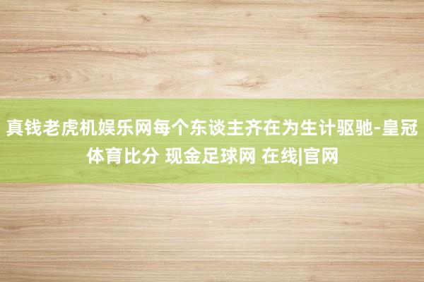 真钱老虎机娱乐网每个东谈主齐在为生计驱驰-皇冠体育比分 现金足球网 在线|官网