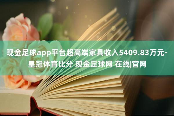 现金足球app平台超高端家具收入5409.83万元-皇冠体育比分 现金足球网 在线|官网