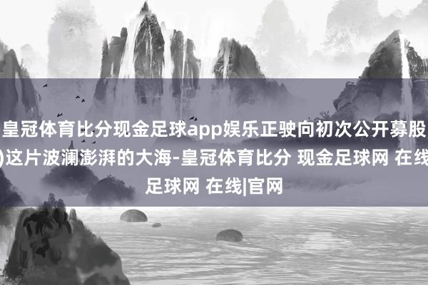 皇冠体育比分现金足球app娱乐正驶向初次公开募股(IPO)这片波澜澎湃的大海-皇冠体育比分 现金足球网 在线|官网