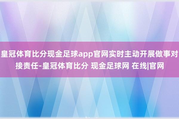 皇冠体育比分现金足球app官网实时主动开展做事对接责任-皇冠体育比分 现金足球网 在线|官网