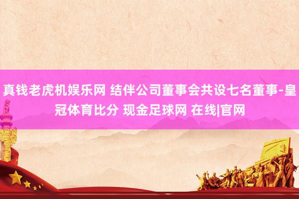 真钱老虎机娱乐网 结伴公司董事会共设七名董事-皇冠体育比分 现金足球网 在线|官网