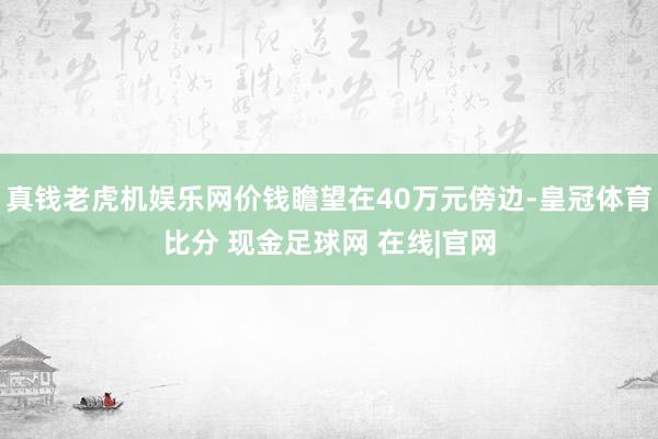 真钱老虎机娱乐网价钱瞻望在40万元傍边-皇冠体育比分 现金足球网 在线|官网